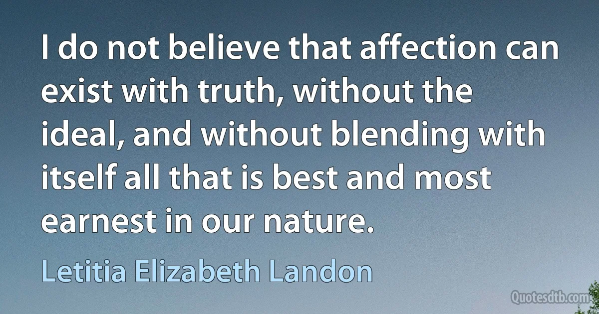 I do not believe that affection can exist with truth, without the ideal, and without blending with itself all that is best and most earnest in our nature. (Letitia Elizabeth Landon)