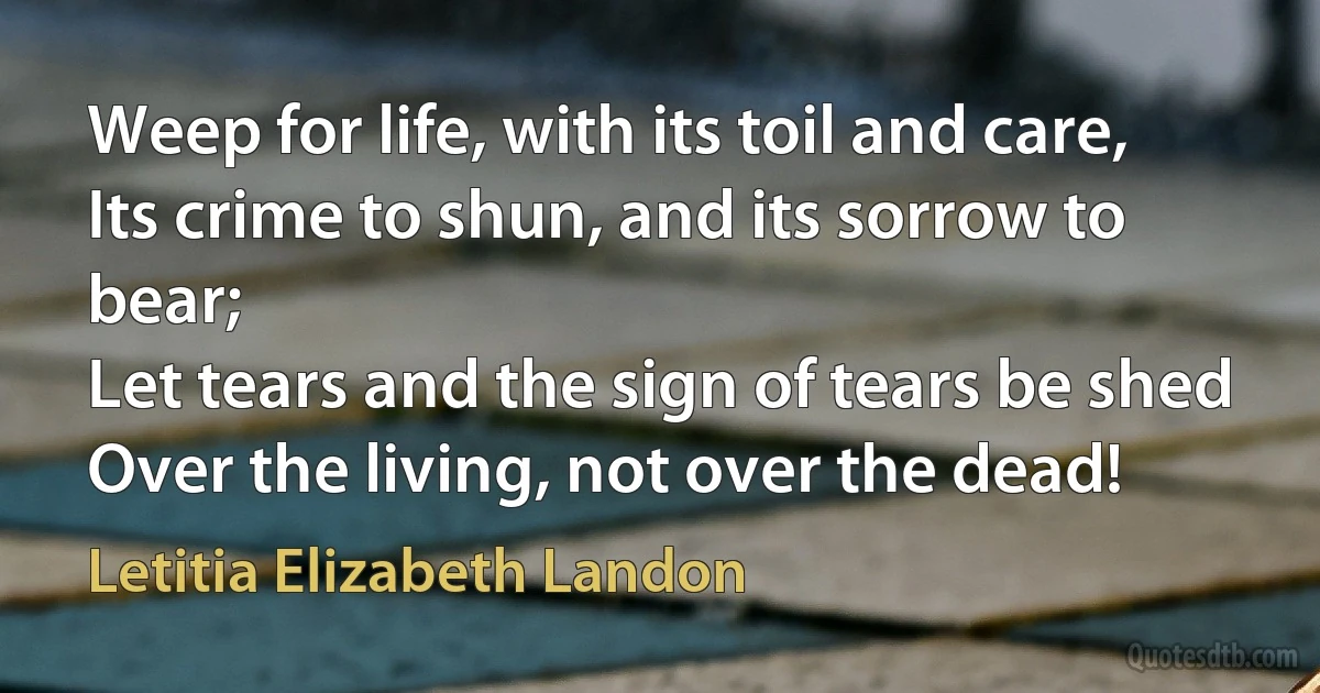 Weep for life, with its toil and care,
Its crime to shun, and its sorrow to bear;
Let tears and the sign of tears be shed
Over the living, not over the dead! (Letitia Elizabeth Landon)