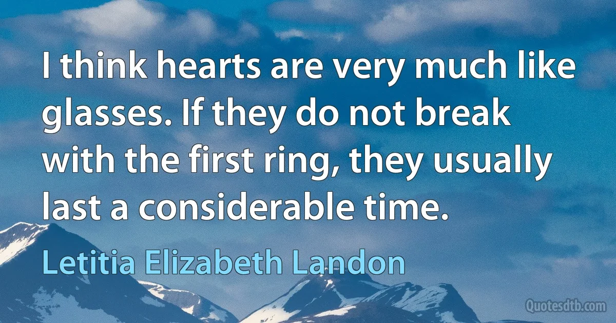 I think hearts are very much like glasses. If they do not break with the first ring, they usually last a considerable time. (Letitia Elizabeth Landon)