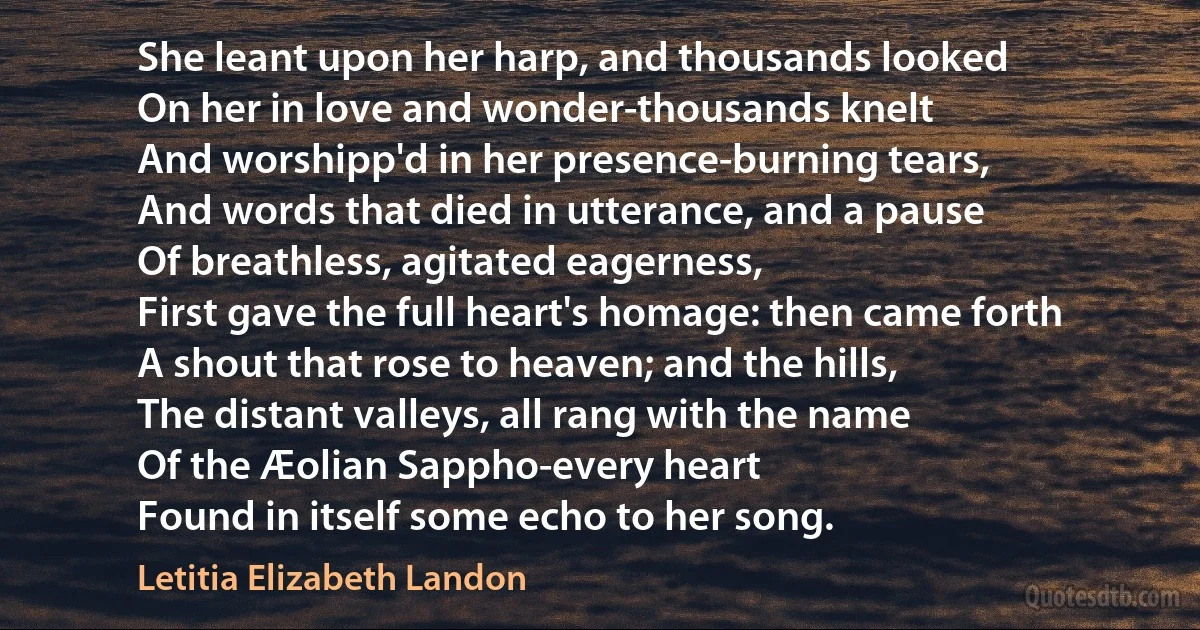 She leant upon her harp, and thousands looked
On her in love and wonder-thousands knelt
And worshipp'd in her presence-burning tears,
And words that died in utterance, and a pause
Of breathless, agitated eagerness,
First gave the full heart's homage: then came forth
A shout that rose to heaven; and the hills,
The distant valleys, all rang with the name
Of the Æolian Sappho-every heart
Found in itself some echo to her song. (Letitia Elizabeth Landon)