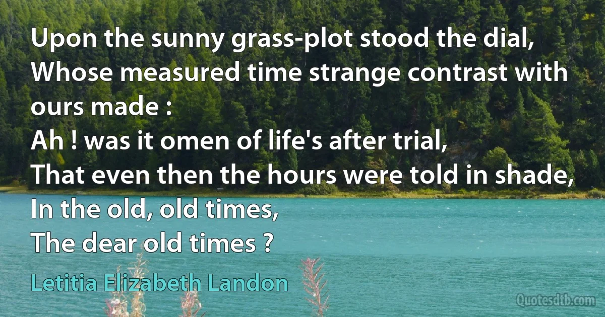 Upon the sunny grass-plot stood the dial,
Whose measured time strange contrast with ours made :
Ah ! was it omen of life's after trial,
That even then the hours were told in shade,
In the old, old times,
The dear old times ? (Letitia Elizabeth Landon)