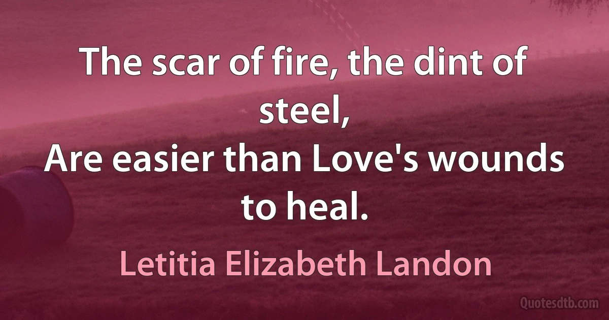 The scar of fire, the dint of steel,
Are easier than Love's wounds to heal. (Letitia Elizabeth Landon)