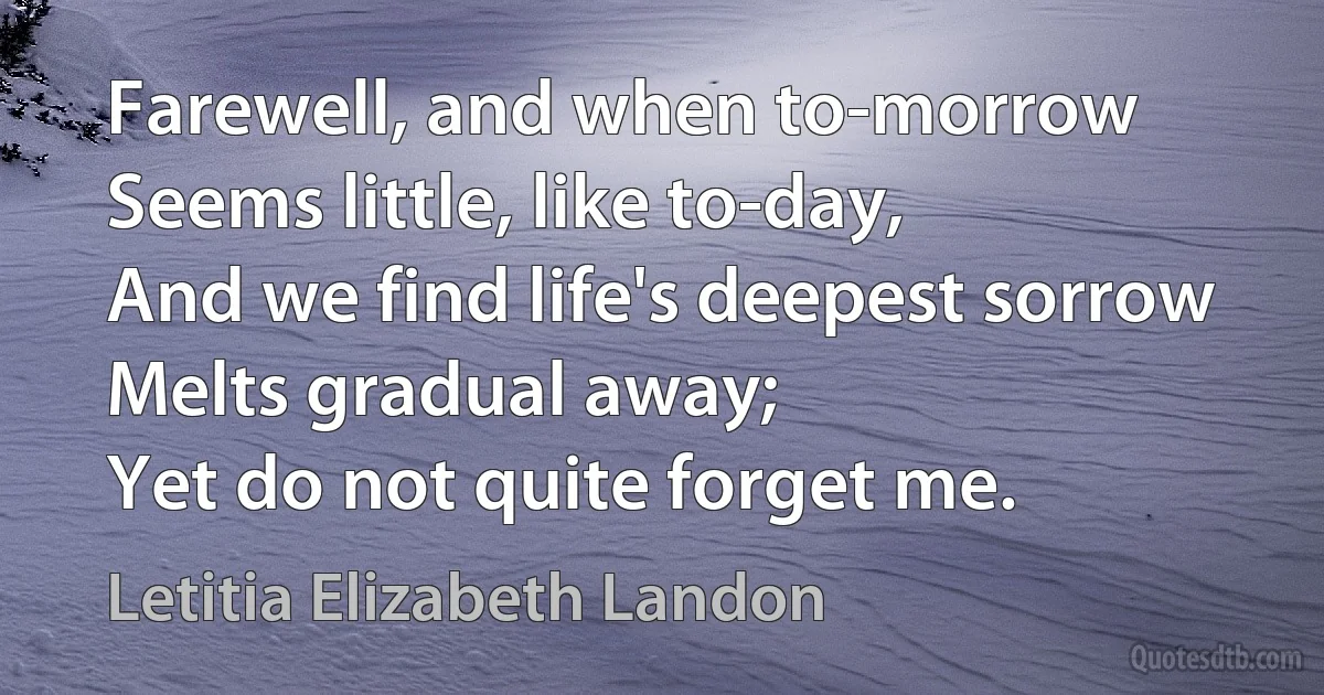 Farewell, and when to-morrow
Seems little, like to-day,
And we find life's deepest sorrow
Melts gradual away;
Yet do not quite forget me. (Letitia Elizabeth Landon)