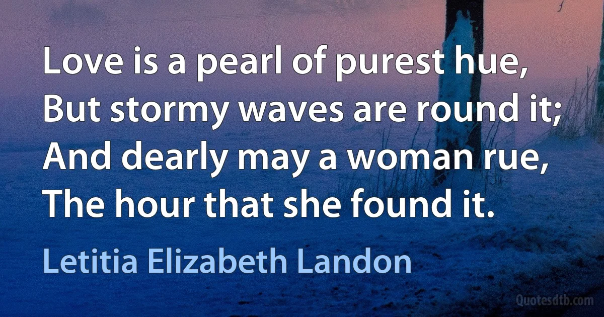 Love is a pearl of purest hue,
But stormy waves are round it;
And dearly may a woman rue,
The hour that she found it. (Letitia Elizabeth Landon)