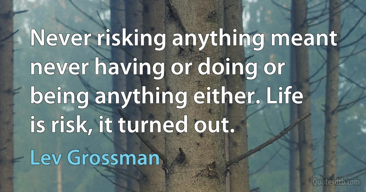 Never risking anything meant never having or doing or being anything either. Life is risk, it turned out. (Lev Grossman)