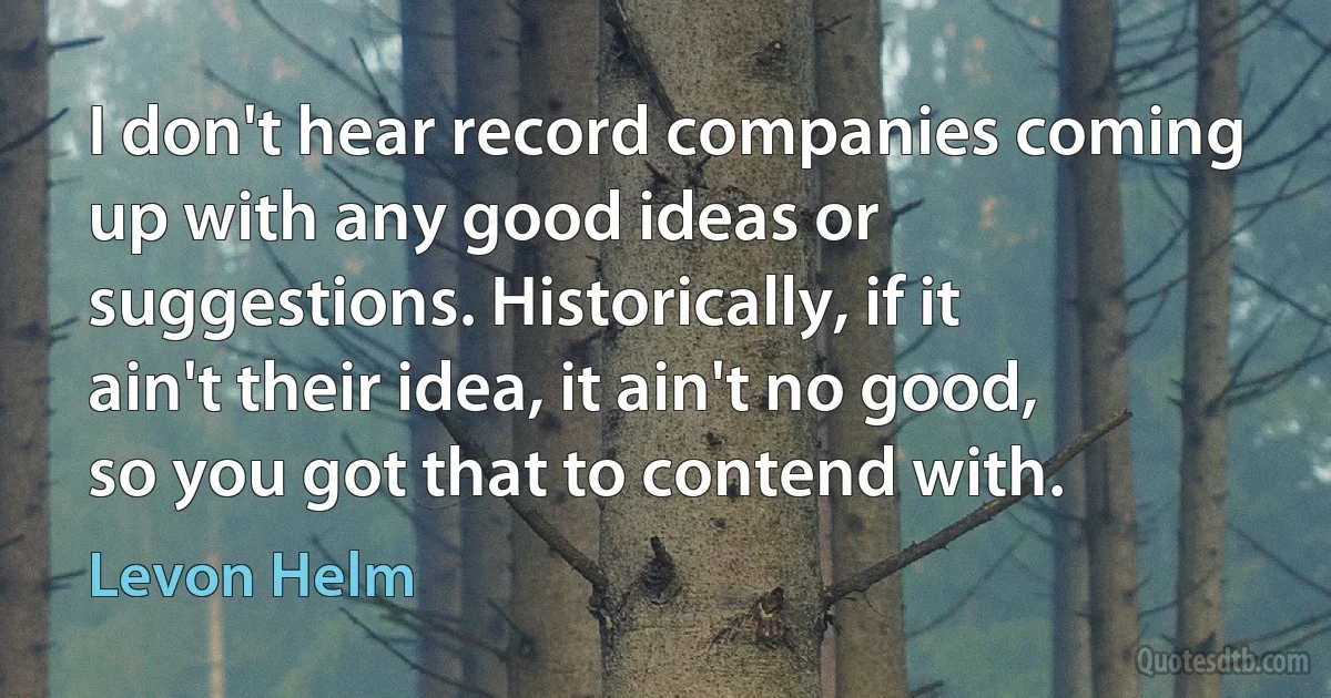 I don't hear record companies coming up with any good ideas or suggestions. Historically, if it ain't their idea, it ain't no good, so you got that to contend with. (Levon Helm)