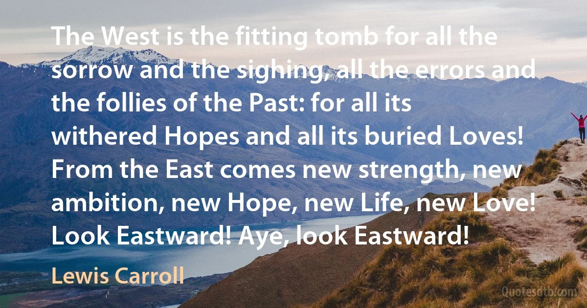 The West is the fitting tomb for all the sorrow and the sighing, all the errors and the follies of the Past: for all its withered Hopes and all its buried Loves! From the East comes new strength, new ambition, new Hope, new Life, new Love! Look Eastward! Aye, look Eastward! (Lewis Carroll)