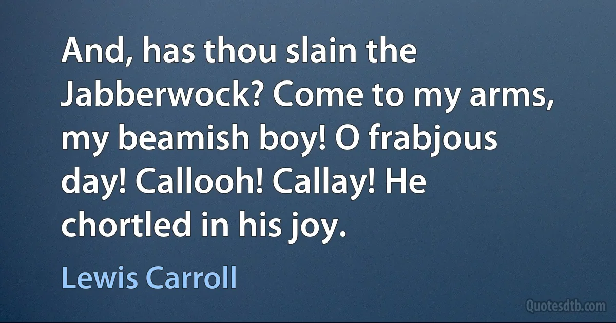 And, has thou slain the Jabberwock? Come to my arms, my beamish boy! O frabjous day! Callooh! Callay! He chortled in his joy. (Lewis Carroll)