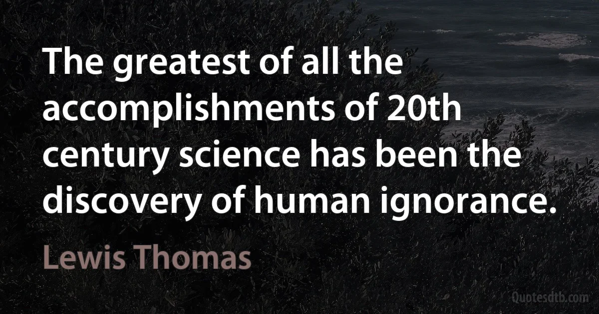 The greatest of all the accomplishments of 20th century science has been the discovery of human ignorance. (Lewis Thomas)