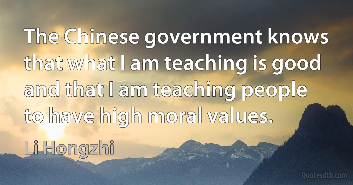 The Chinese government knows that what I am teaching is good and that I am teaching people to have high moral values. (Li Hongzhi)