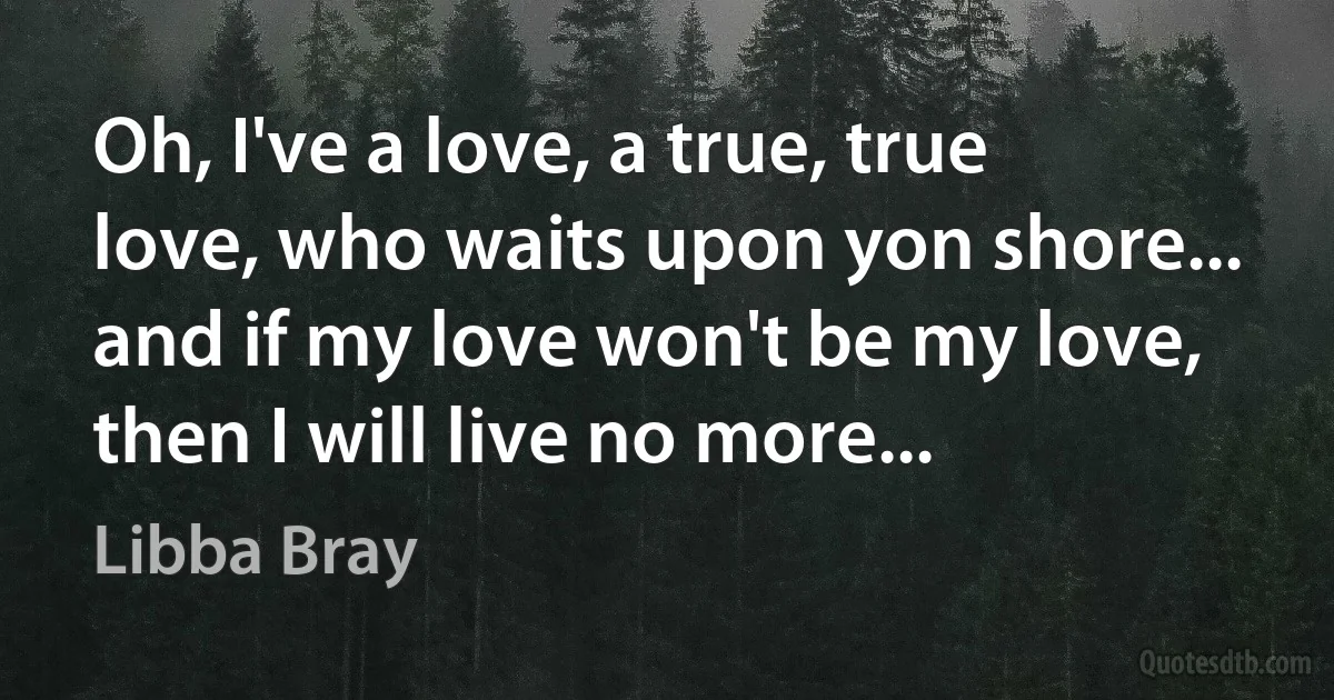 Oh, I've a love, a true, true love, who waits upon yon shore... and if my love won't be my love, then I will live no more... (Libba Bray)