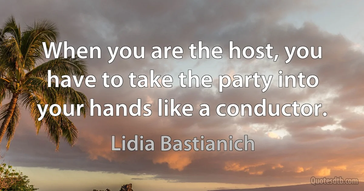 When you are the host, you have to take the party into your hands like a conductor. (Lidia Bastianich)