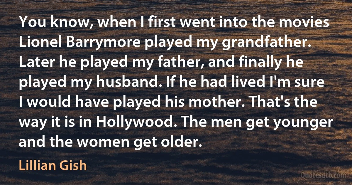 You know, when I first went into the movies Lionel Barrymore played my grandfather. Later he played my father, and finally he played my husband. If he had lived I'm sure I would have played his mother. That's the way it is in Hollywood. The men get younger and the women get older. (Lillian Gish)