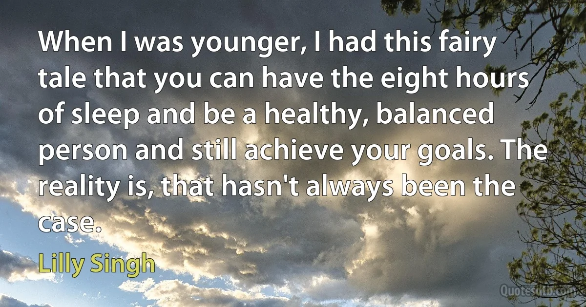 When I was younger, I had this fairy tale that you can have the eight hours of sleep and be a healthy, balanced person and still achieve your goals. The reality is, that hasn't always been the case. (Lilly Singh)