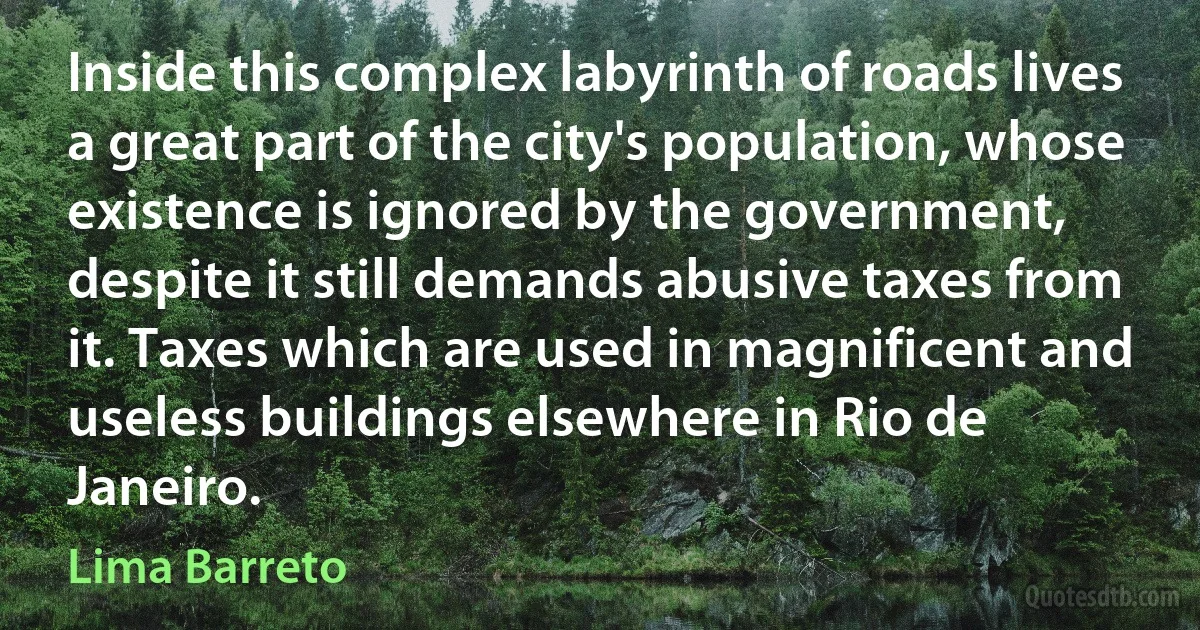 Inside this complex labyrinth of roads lives a great part of the city's population, whose existence is ignored by the government, despite it still demands abusive taxes from it. Taxes which are used in magnificent and useless buildings elsewhere in Rio de Janeiro. (Lima Barreto)