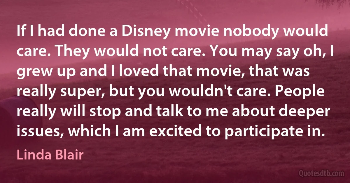 If I had done a Disney movie nobody would care. They would not care. You may say oh, I grew up and I loved that movie, that was really super, but you wouldn't care. People really will stop and talk to me about deeper issues, which I am excited to participate in. (Linda Blair)