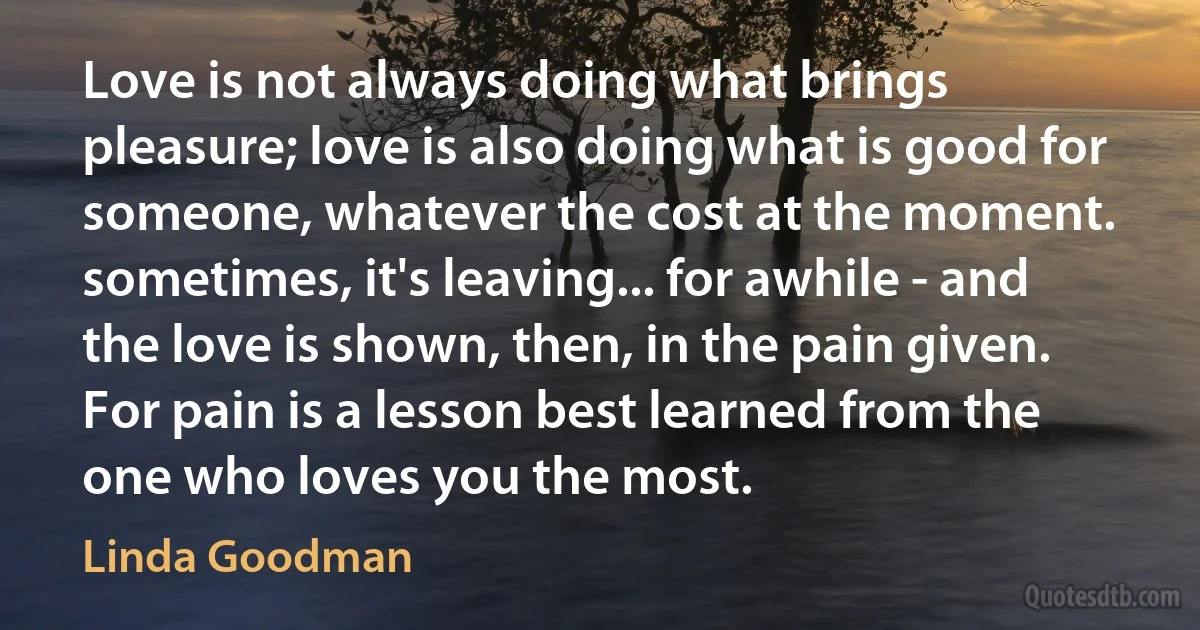 Love is not always doing what brings pleasure; love is also doing what is good for someone, whatever the cost at the moment. sometimes, it's leaving... for awhile - and the love is shown, then, in the pain given. For pain is a lesson best learned from the one who loves you the most. (Linda Goodman)