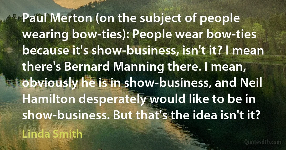 Paul Merton (on the subject of people wearing bow-ties): People wear bow-ties because it's show-business, isn't it? I mean there's Bernard Manning there. I mean, obviously he is in show-business, and Neil Hamilton desperately would like to be in show-business. But that's the idea isn't it? (Linda Smith)