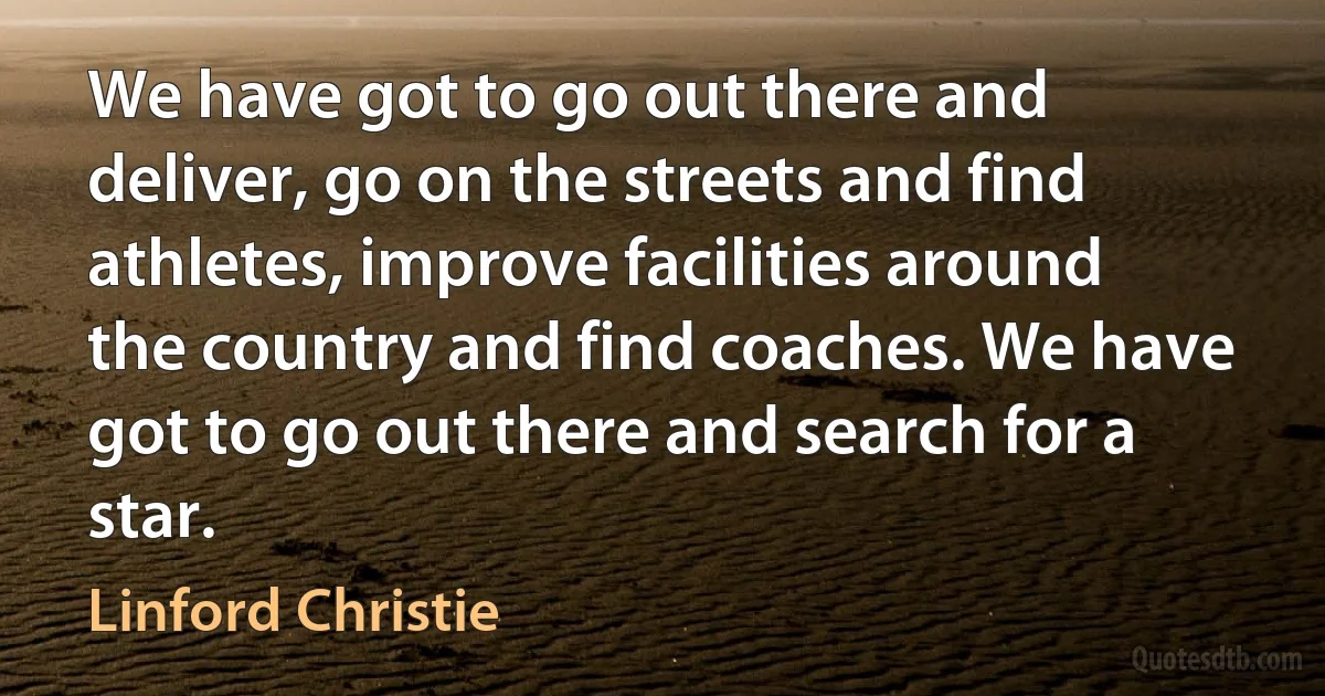 We have got to go out there and deliver, go on the streets and find athletes, improve facilities around the country and find coaches. We have got to go out there and search for a star. (Linford Christie)