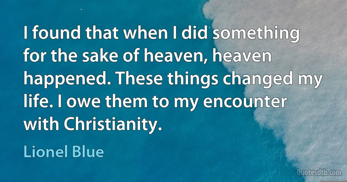 I found that when I did something for the sake of heaven, heaven happened. These things changed my life. I owe them to my encounter with Christianity. (Lionel Blue)