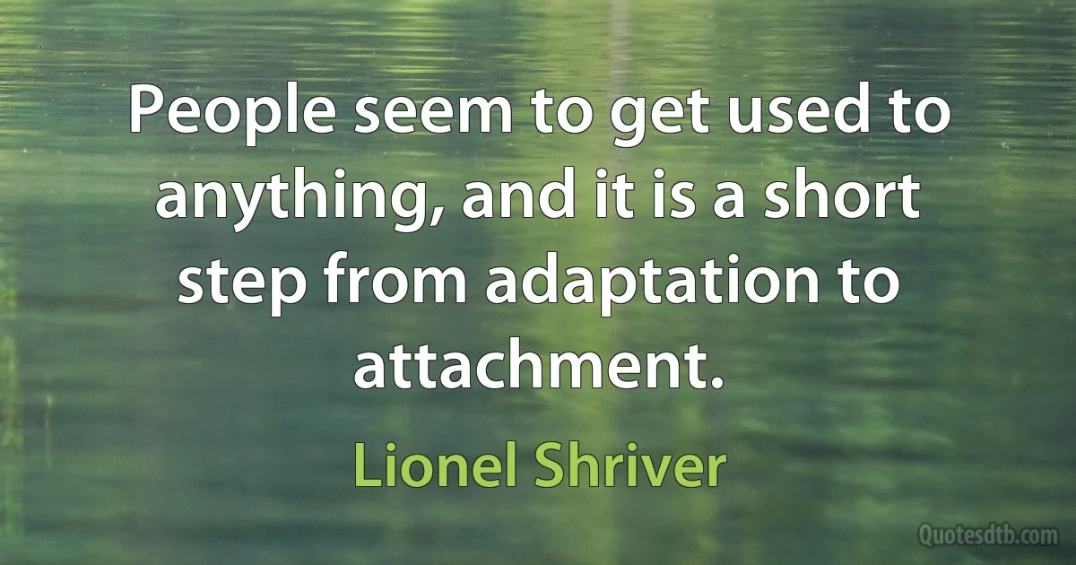 People seem to get used to anything, and it is a short step from adaptation to attachment. (Lionel Shriver)