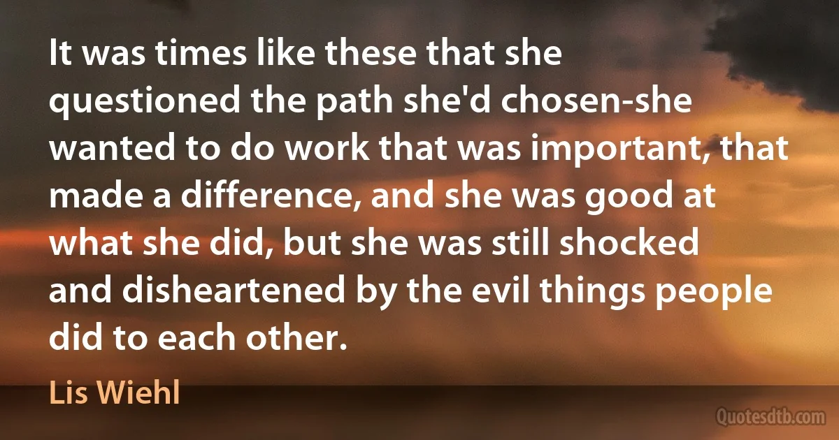 It was times like these that she questioned the path she'd chosen-she wanted to do work that was important, that made a difference, and she was good at what she did, but she was still shocked and disheartened by the evil things people did to each other. (Lis Wiehl)