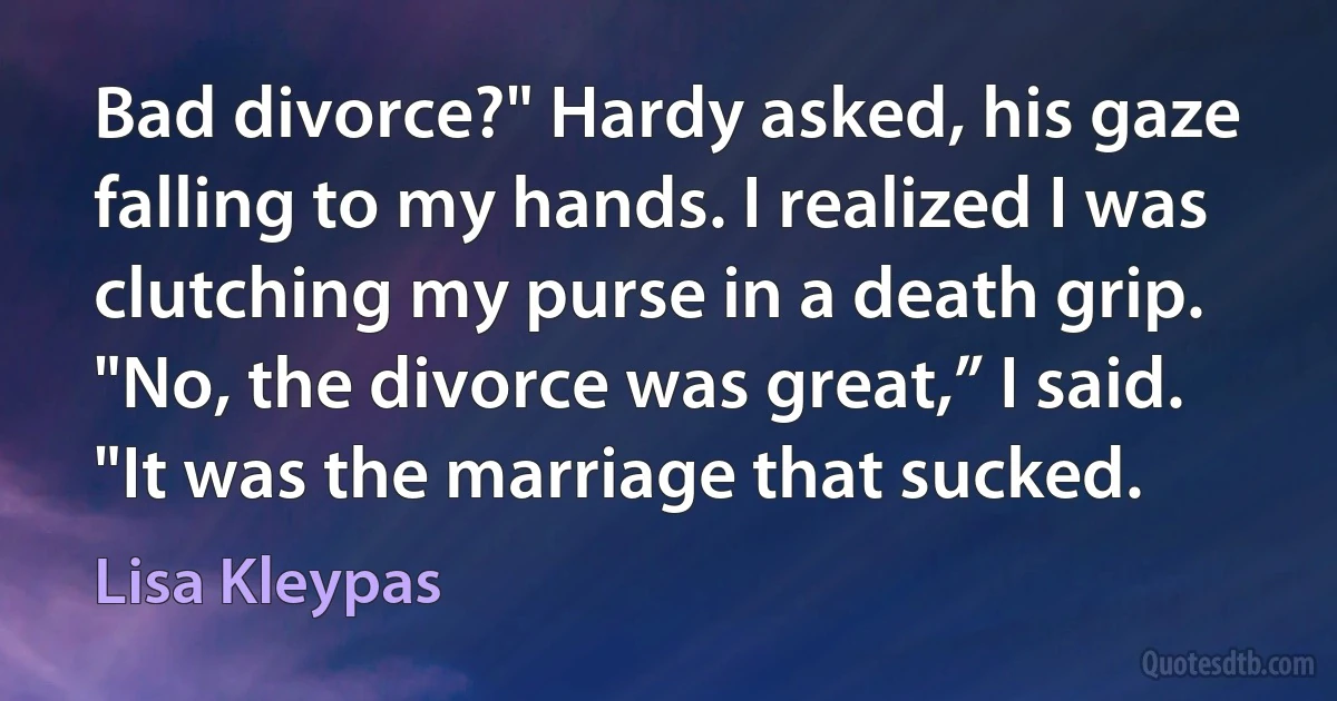 Bad divorce?" Hardy asked, his gaze falling to my hands. I realized I was clutching my purse in a death grip. "No, the divorce was great,” I said. "It was the marriage that sucked. (Lisa Kleypas)