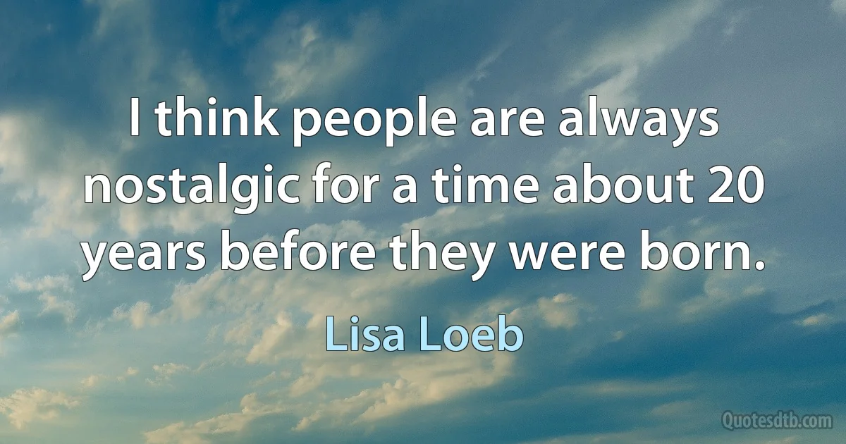 I think people are always nostalgic for a time about 20 years before they were born. (Lisa Loeb)