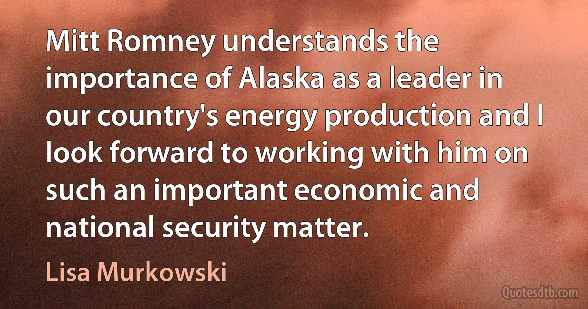 Mitt Romney understands the importance of Alaska as a leader in our country's energy production and I look forward to working with him on such an important economic and national security matter. (Lisa Murkowski)