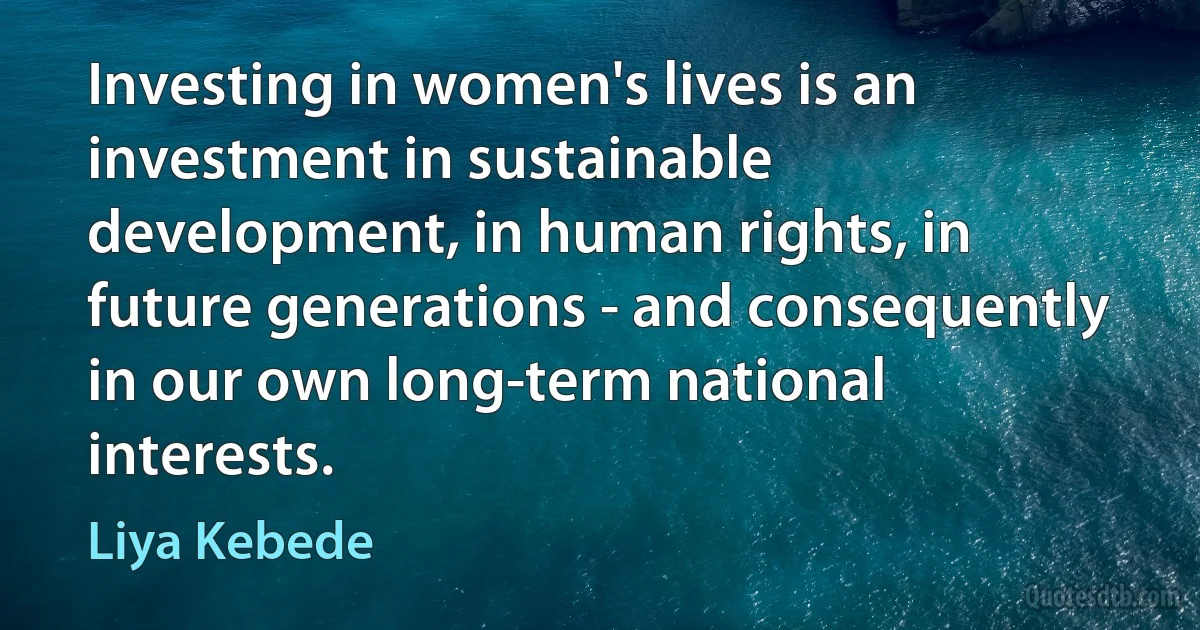 Investing in women's lives is an investment in sustainable development, in human rights, in future generations - and consequently in our own long-term national interests. (Liya Kebede)