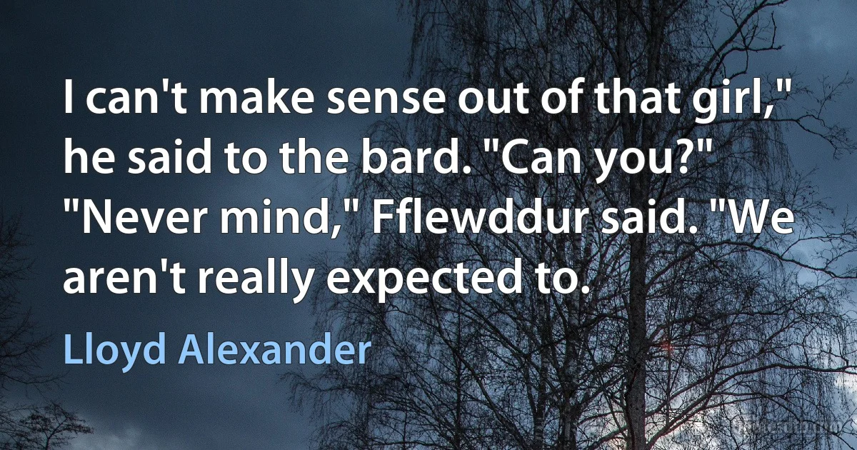 I can't make sense out of that girl," he said to the bard. "Can you?"
"Never mind," Fflewddur said. "We aren't really expected to. (Lloyd Alexander)