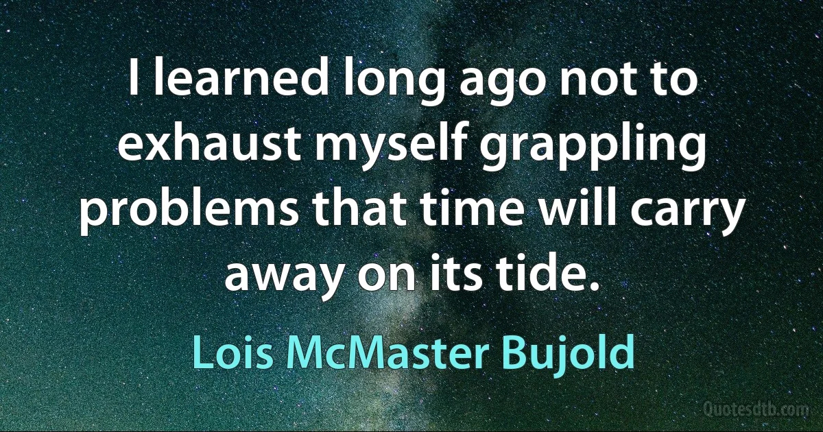 I learned long ago not to exhaust myself grappling problems that time will carry away on its tide. (Lois McMaster Bujold)