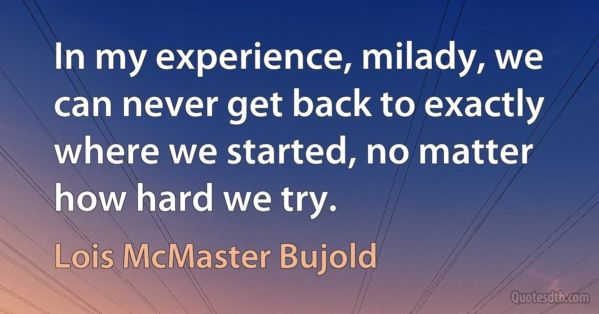 In my experience, milady, we can never get back to exactly where we started, no matter how hard we try. (Lois McMaster Bujold)