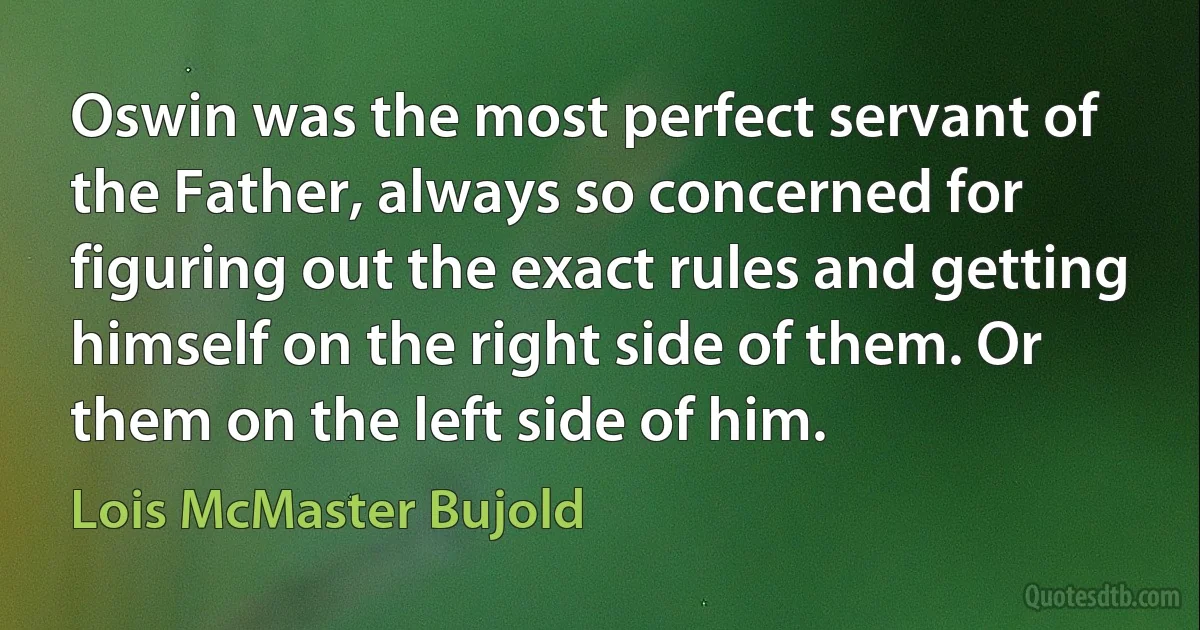 Oswin was the most perfect servant of the Father, always so concerned for figuring out the exact rules and getting himself on the right side of them. Or them on the left side of him. (Lois McMaster Bujold)