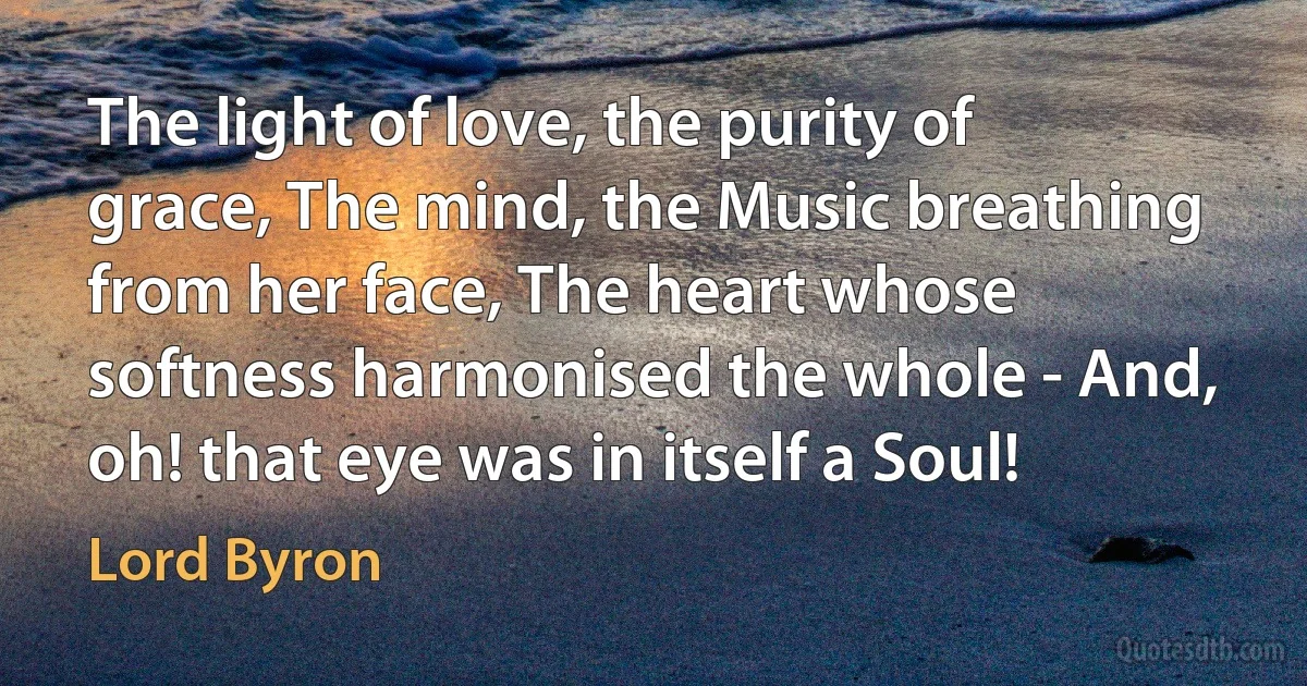 The light of love, the purity of grace, The mind, the Music breathing from her face, The heart whose softness harmonised the whole - And, oh! that eye was in itself a Soul! (Lord Byron)