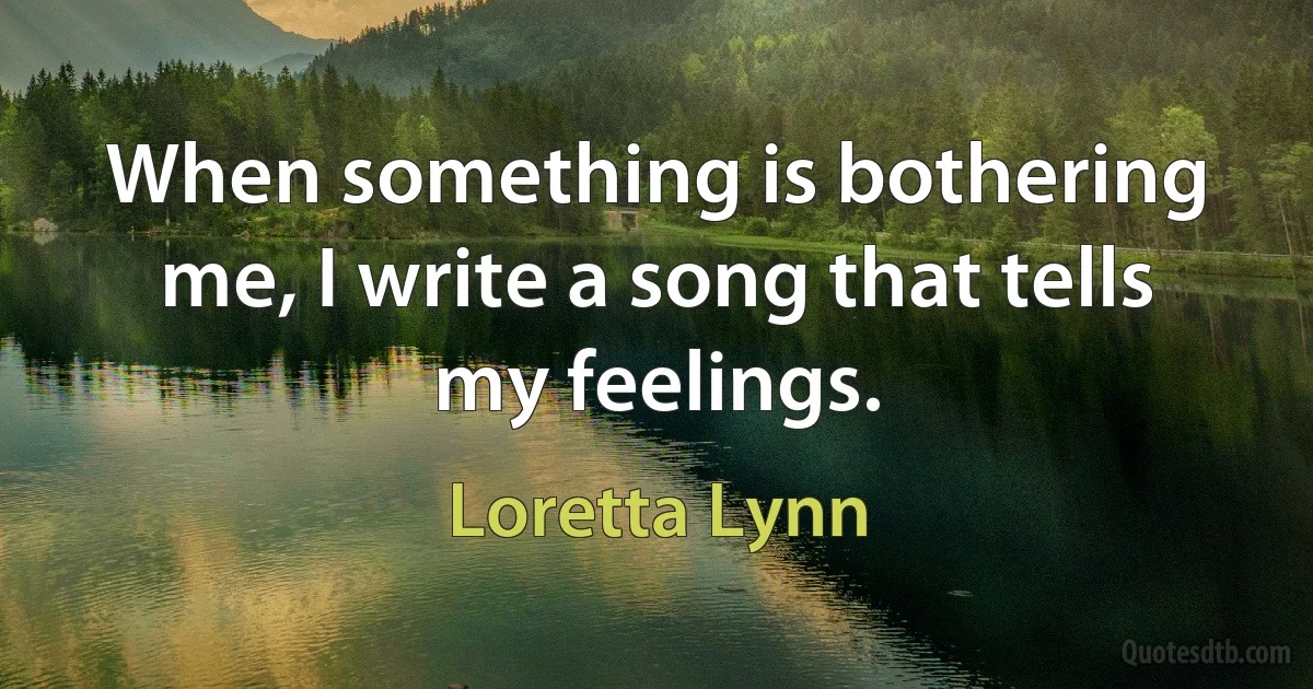 When something is bothering me, I write a song that tells my feelings. (Loretta Lynn)