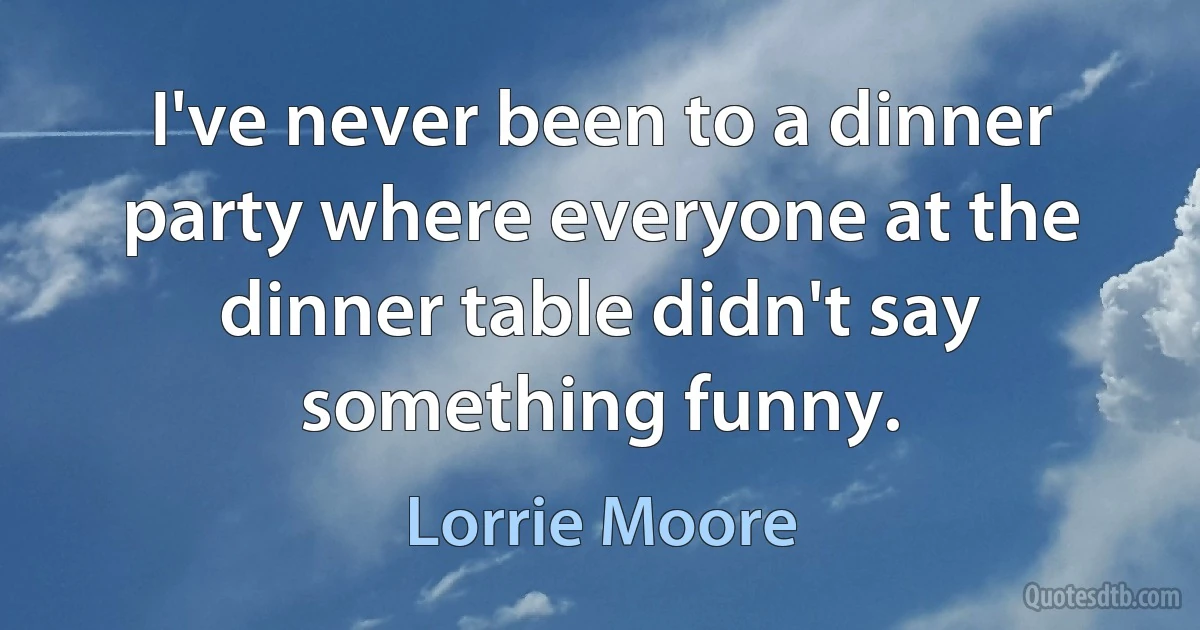 I've never been to a dinner party where everyone at the dinner table didn't say something funny. (Lorrie Moore)