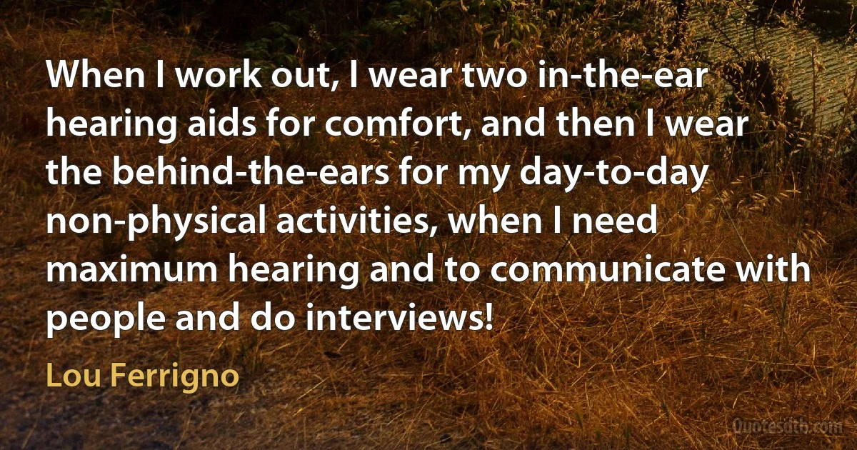 When I work out, I wear two in-the-ear hearing aids for comfort, and then I wear the behind-the-ears for my day-to-day non-physical activities, when I need maximum hearing and to communicate with people and do interviews! (Lou Ferrigno)