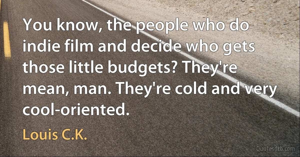 You know, the people who do indie film and decide who gets those little budgets? They're mean, man. They're cold and very cool-oriented. (Louis C.K.)