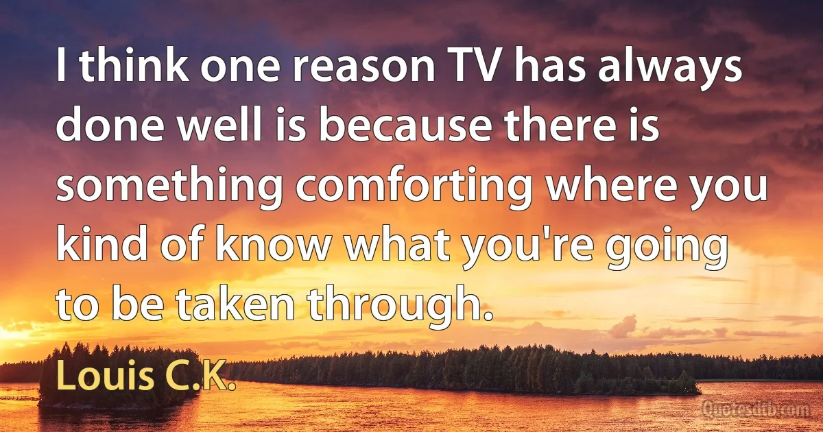 I think one reason TV has always done well is because there is something comforting where you kind of know what you're going to be taken through. (Louis C.K.)