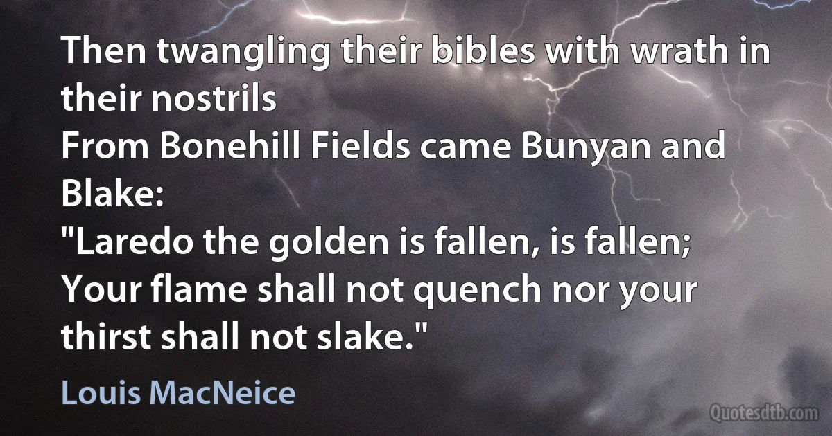 Then twangling their bibles with wrath in their nostrils
From Bonehill Fields came Bunyan and Blake:
"Laredo the golden is fallen, is fallen;
Your flame shall not quench nor your thirst shall not slake." (Louis MacNeice)