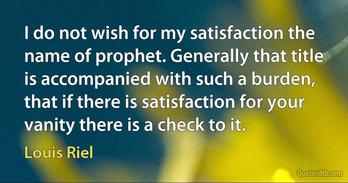 I do not wish for my satisfaction the name of prophet. Generally that title is accompanied with such a burden, that if there is satisfaction for your vanity there is a check to it. (Louis Riel)