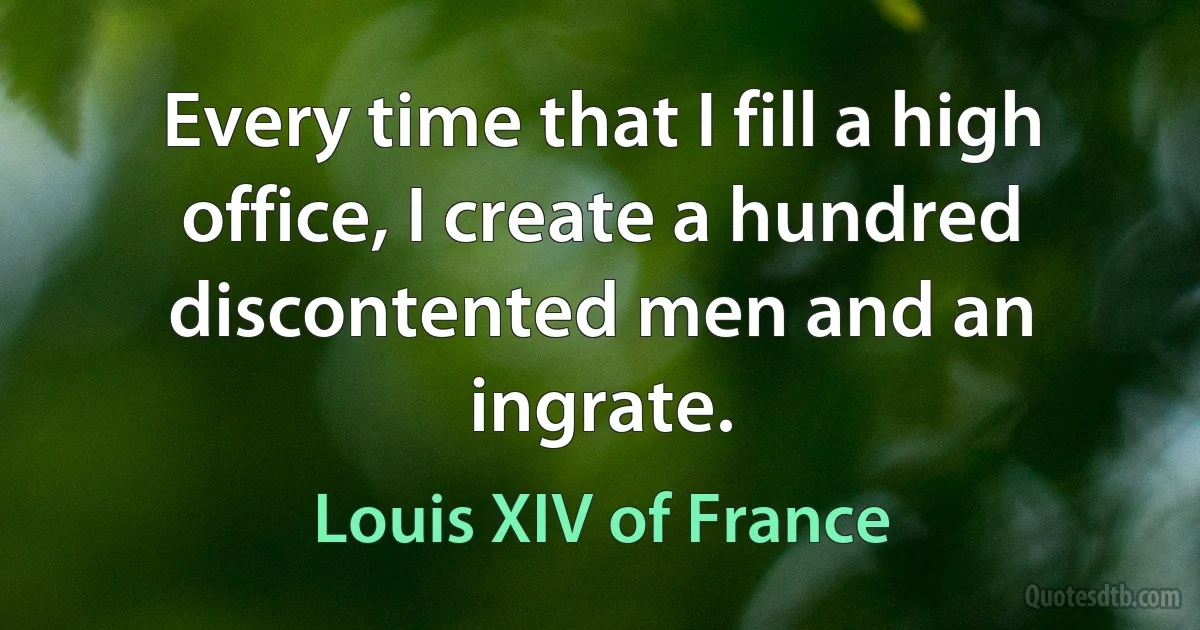 Every time that I fill a high office, I create a hundred discontented men and an ingrate. (Louis XIV of France)