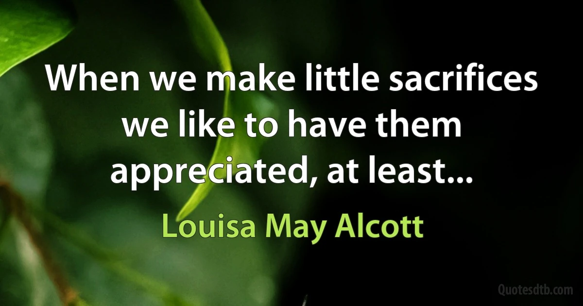 When we make little sacrifices we like to have them appreciated, at least... (Louisa May Alcott)