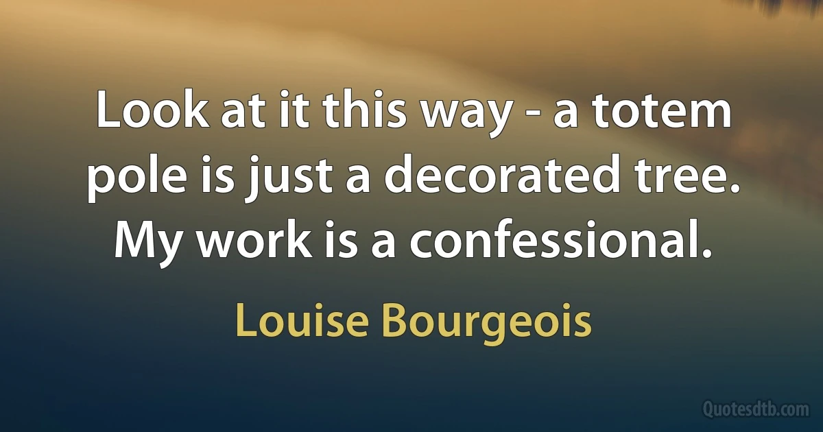 Look at it this way - a totem pole is just a decorated tree. My work is a confessional. (Louise Bourgeois)