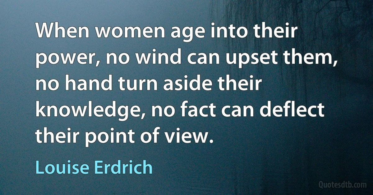 When women age into their power, no wind can upset them, no hand turn aside their knowledge, no fact can deflect their point of view. (Louise Erdrich)