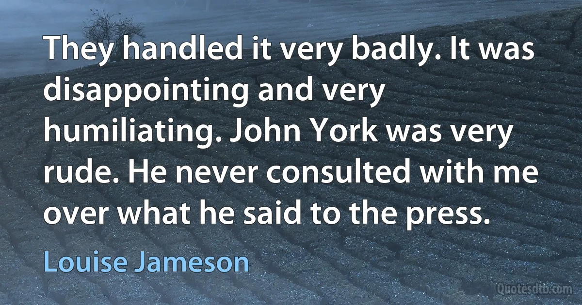 They handled it very badly. It was disappointing and very humiliating. John York was very rude. He never consulted with me over what he said to the press. (Louise Jameson)