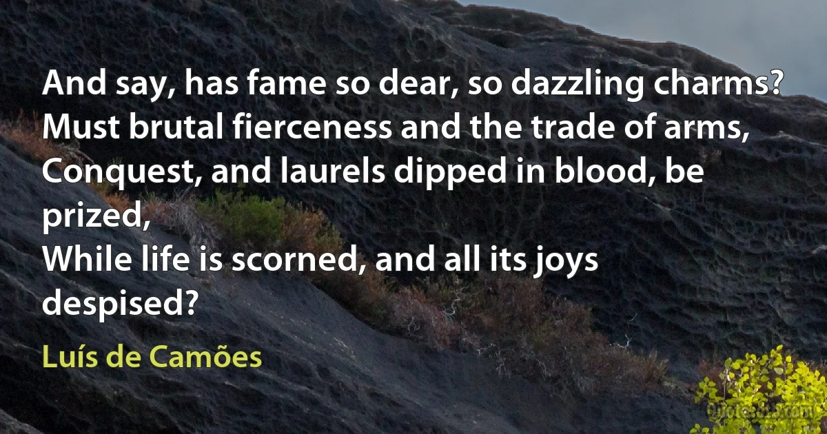 And say, has fame so dear, so dazzling charms?
Must brutal fierceness and the trade of arms,
Conquest, and laurels dipped in blood, be prized,
While life is scorned, and all its joys despised? (Luís de Camões)