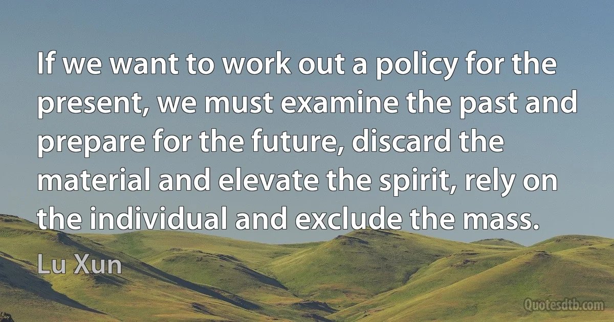 If we want to work out a policy for the present, we must examine the past and prepare for the future, discard the material and elevate the spirit, rely on the individual and exclude the mass. (Lu Xun)