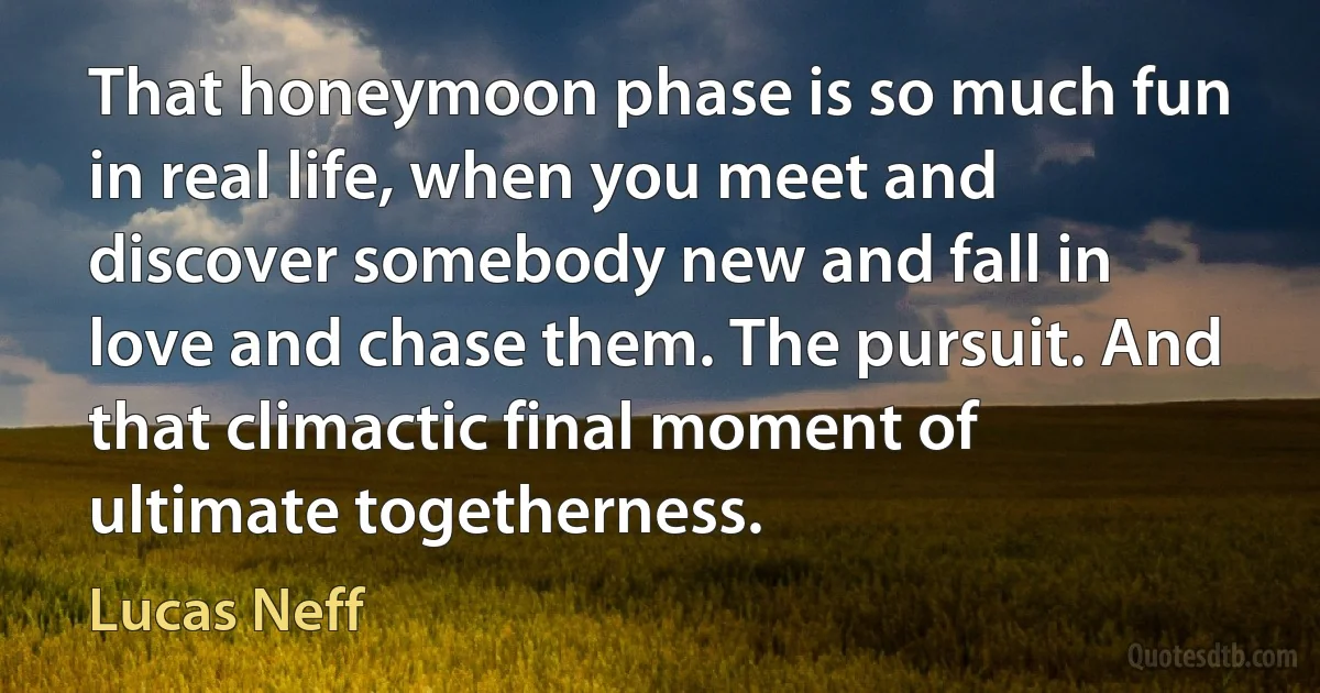 That honeymoon phase is so much fun in real life, when you meet and discover somebody new and fall in love and chase them. The pursuit. And that climactic final moment of ultimate togetherness. (Lucas Neff)